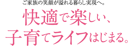 ご家族の笑顔が溢れる暮らし現実へ。快適で楽しい、子育てライフはじまる。