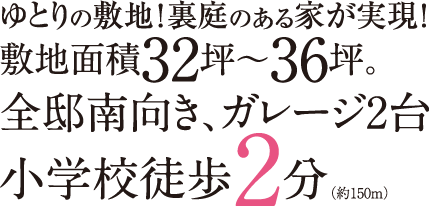 ゆとりの敷地！裏庭のある家が実現！敷地面積32坪～36坪。全邸南向き、ガレージ2台駐車可能。小学校まで徒歩2分(約150m)。