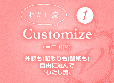 〝わたし流〟①Customize〈自由選択〉外観も!間取りも!壁紙も!自由に選んで〝わたし流〟